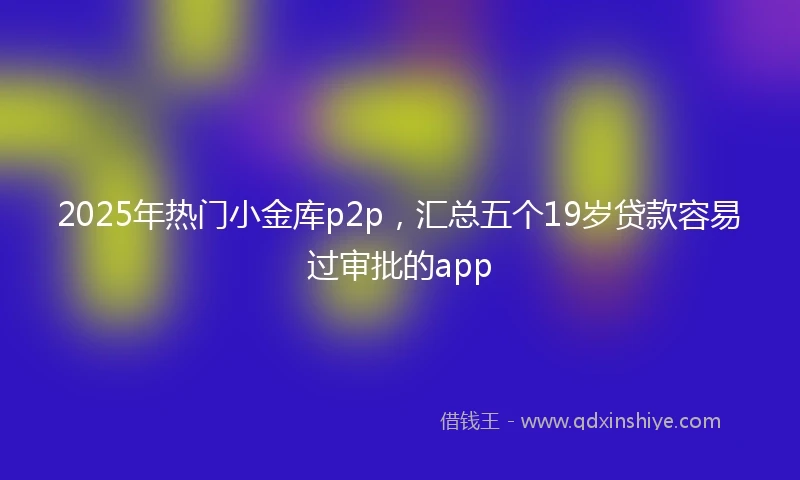 2025年热门小金库p2p，汇总五个19岁贷款容易过审批的app