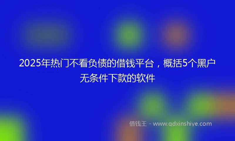 2025年热门不看负债的借钱平台，概括5个黑户无条件下款的软件