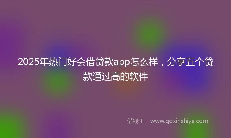 2025年热门好会借贷款app怎么样，分享五个贷款通过高的软件