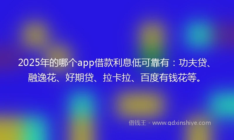 2025年的哪个app借款利息低可靠有:功夫贷、融逸花、好期贷、拉卡拉、百度有钱花等。