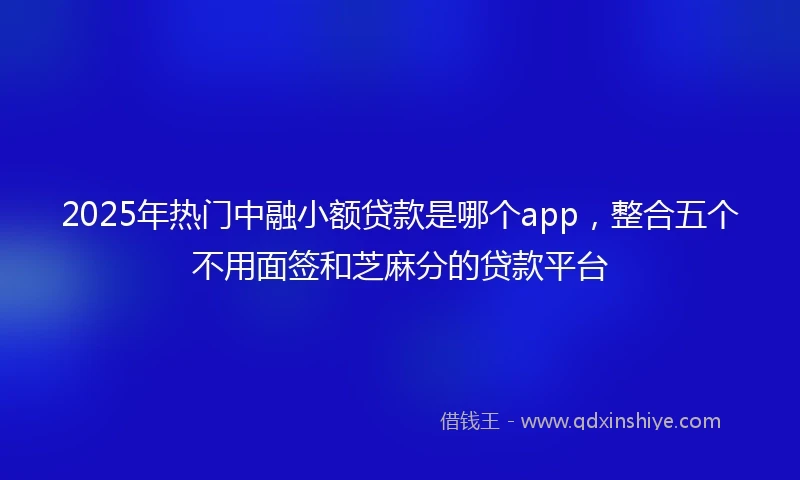 2025年热门中融小额贷款是哪个app，整合五个不用面签和芝麻分的贷款平台
