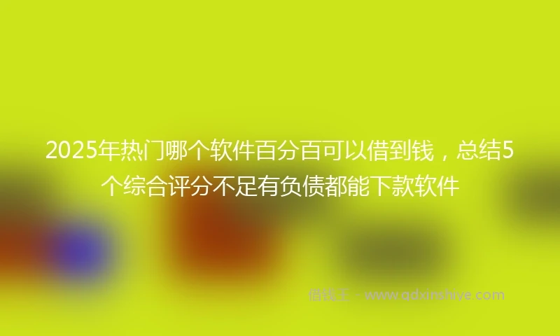 2025年热门哪个软件百分百可以借到钱，总结5个综合评分不足有负债都能下款软件