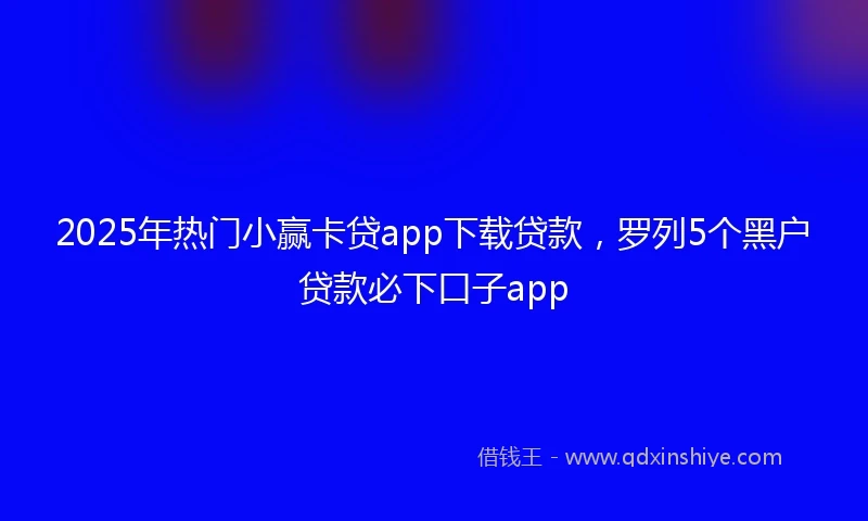 2025年热门小赢卡贷app下载贷款，罗列5个黑户贷款必下口子app
