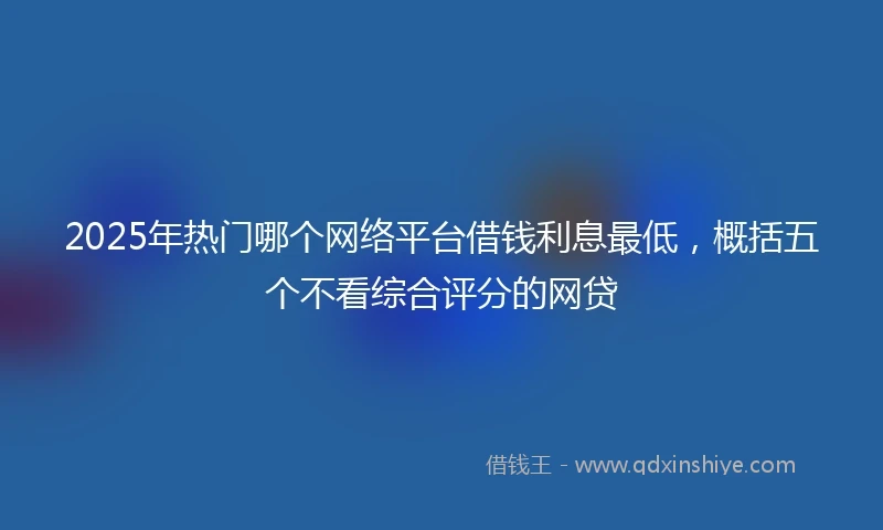 2025年热门哪个网络平台借钱利息最低，概括五个不看综合评分的网贷