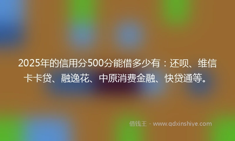 2025年的信用分500分能借多少有：还呗、维信卡卡贷、融逸花、中原消费金融、快贷通等。