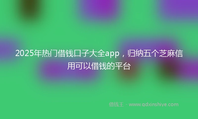 2025年热门借钱口子大全app，归纳五个芝麻信用可以借钱的平台