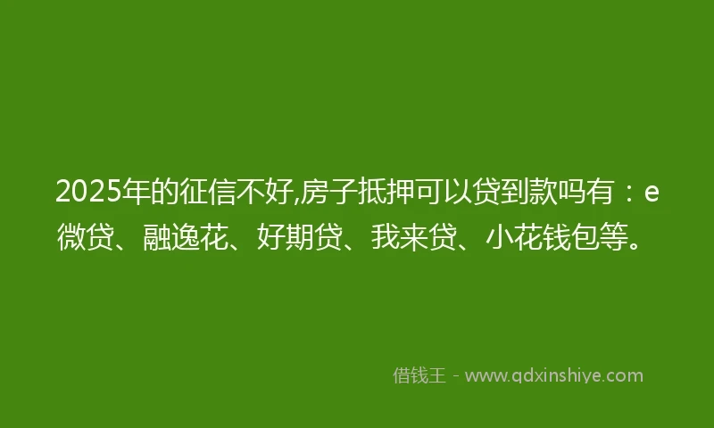 2025年的征信不好,房子抵押可以贷到款吗有：e微贷、融逸花、好期贷、我来贷、小花钱包等。