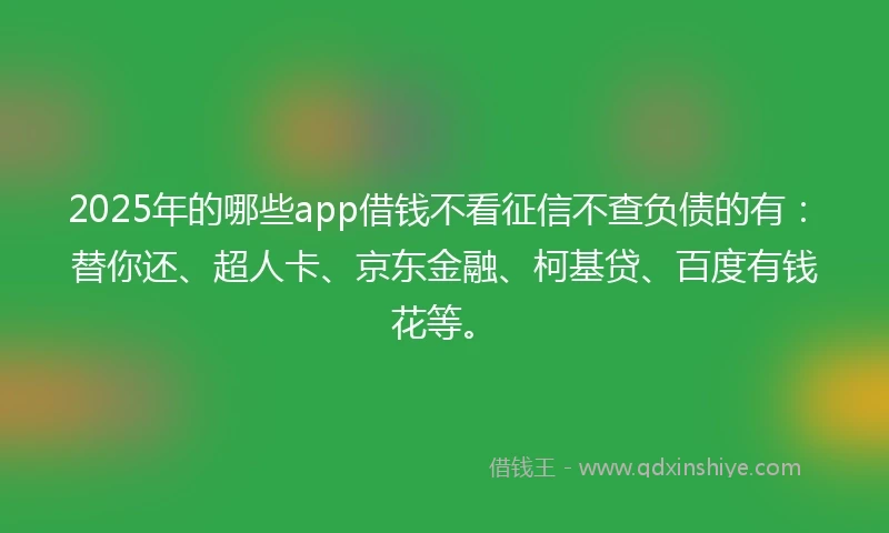 2025年的哪些app借钱不看征信不查负债的有：替你还、超人卡、京东金融、柯基贷、百度有钱花等。