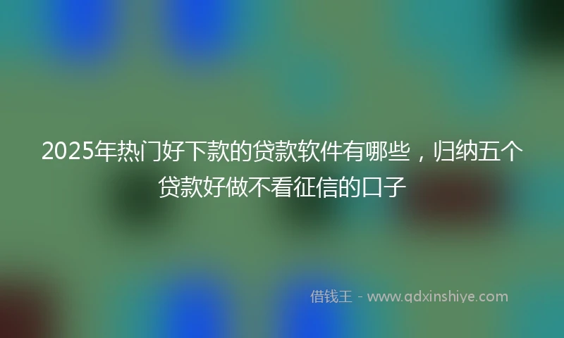 2025年热门好下款的贷款软件有哪些，归纳五个贷款好做不看征信的口子