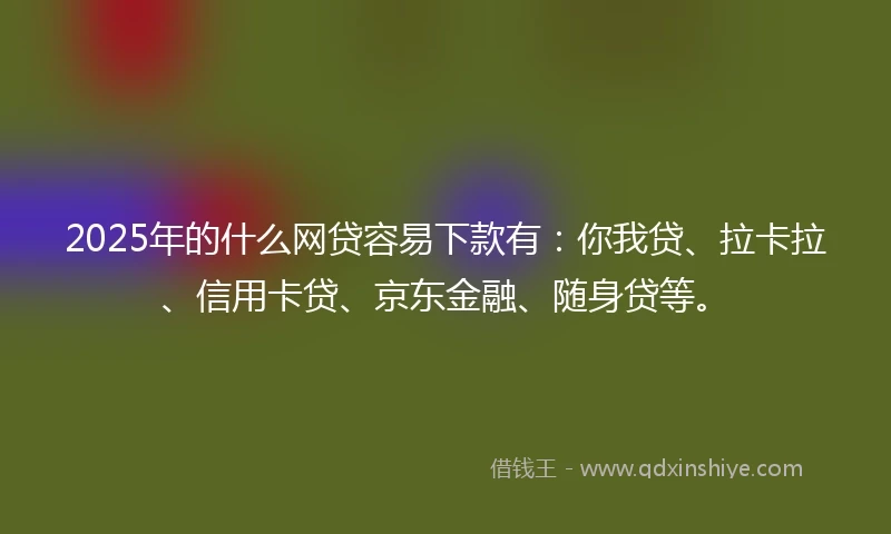 2025年的什么网贷容易下款有：你我贷、拉卡拉、信用卡贷、京东金融、随身贷等。
