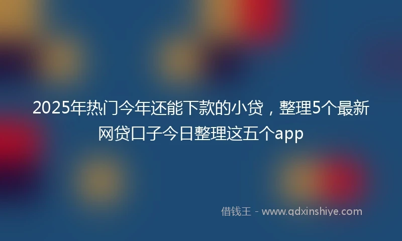 2025年热门今年还能下款的小贷，整理5个最新网贷口子今日整理这五个app
