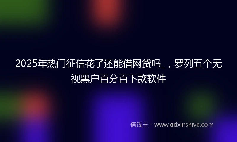 2025年热门征信花了还能借网贷吗_，罗列五个无视黑户百分百下款软件