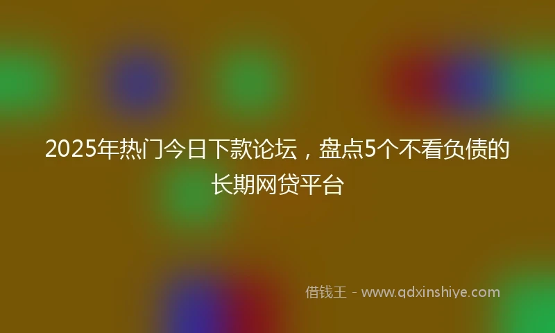 2025年热门今日下款论坛，盘点5个不看负债的长期网贷平台