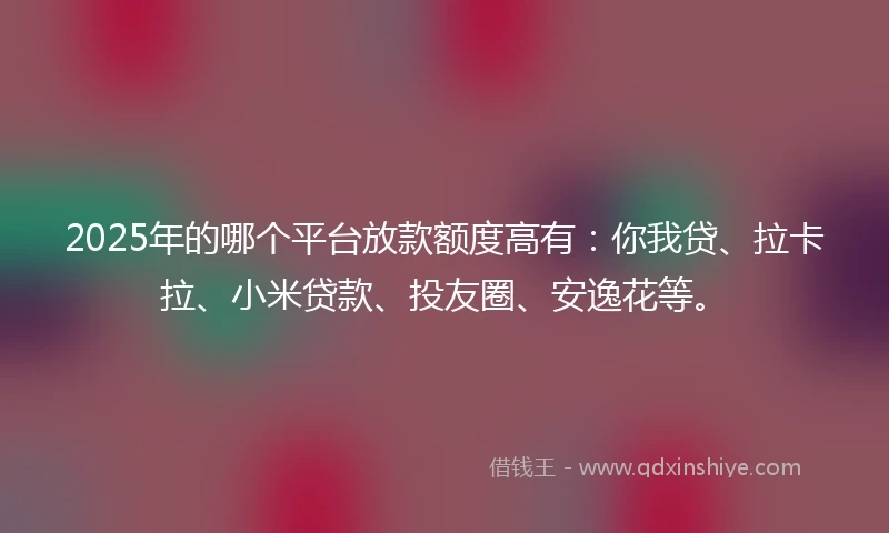 2025年的哪个平台放款额度高有：你我贷、拉卡拉、小米贷款、投友圈、安逸花等。