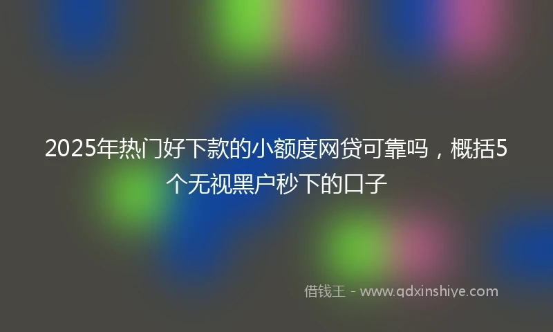 2025年热门好下款的小额度网贷可靠吗，概括5个无视黑户秒下的口子