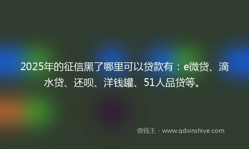 2025年的征信黑了哪里可以贷款有：e微贷、滴水贷、还呗、洋钱罐、51人品贷等。