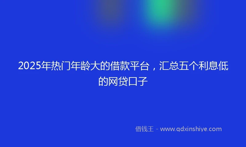 2025年热门年龄大的借款平台，汇总五个利息低的网贷口子