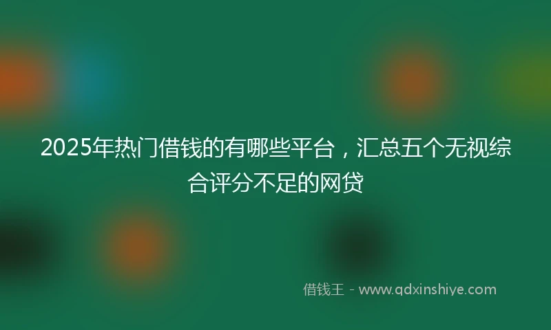 2025年热门借钱的有哪些平台，汇总五个无视综合评分不足的网贷