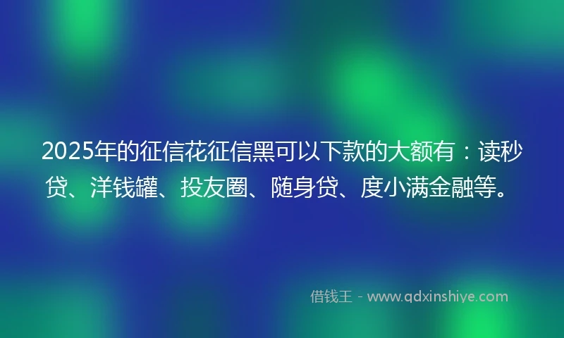 2025年的征信花征信黑可以下款的大额有：读秒贷、洋钱罐、投友圈、随身贷、度小满金融等。