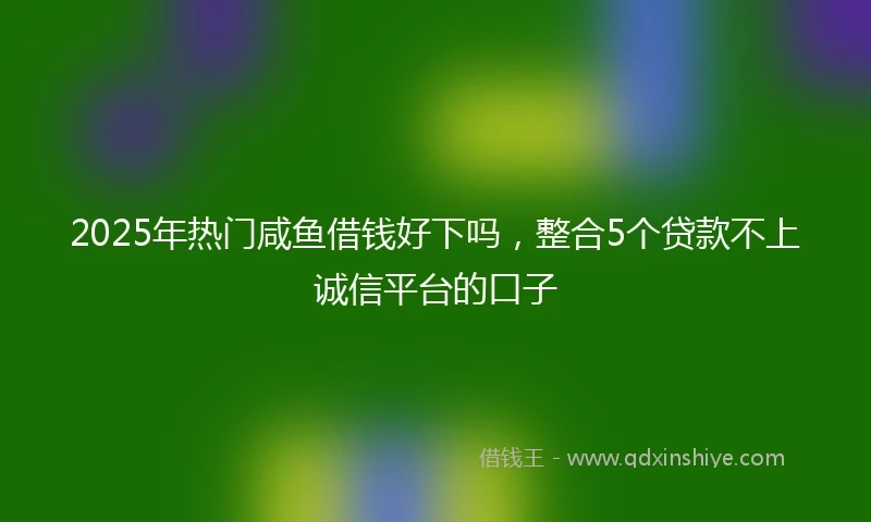 2025年热门咸鱼借钱好下吗，整合5个贷款不上诚信平台的口子