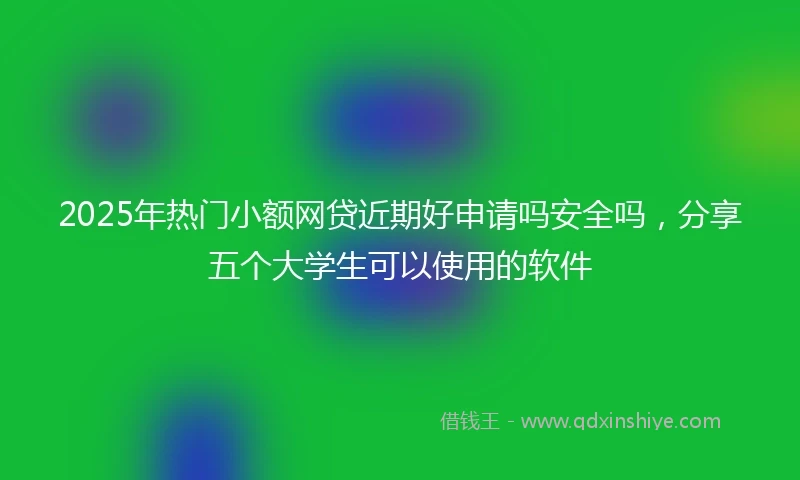 2025年热门小额网贷近期好申请吗安全吗，分享五个大学生可以使用的软件