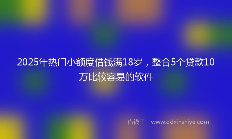 2025年热门小额度借钱满18岁，整合5个贷款10万比较容易的软件