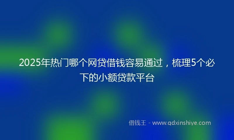 2025年热门哪个网贷借钱容易通过，梳理5个必下的小额贷款平台