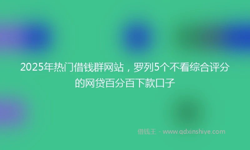 2025年热门借钱群网站，罗列5个不看综合评分的网贷百分百下款口子