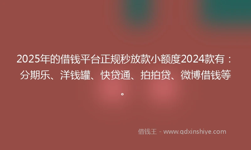 2025年的借钱平台正规秒放款小额度2024款有：分期乐、洋钱罐、快贷通、拍拍贷、微博借钱等。