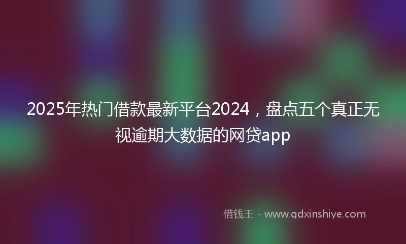 2025年热门借款最新平台2024，盘点五个真正无视逾期大数据的网贷app