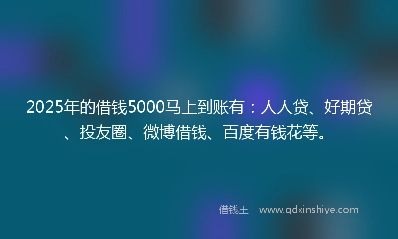 2025年的借钱5000马上到账有：人人贷、好期贷、投友圈、微博借钱、百度有钱花等。