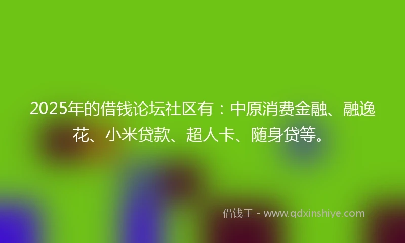 2025年的借钱论坛社区有：中原消费金融、融逸花、小米贷款、超人卡、随身贷等。