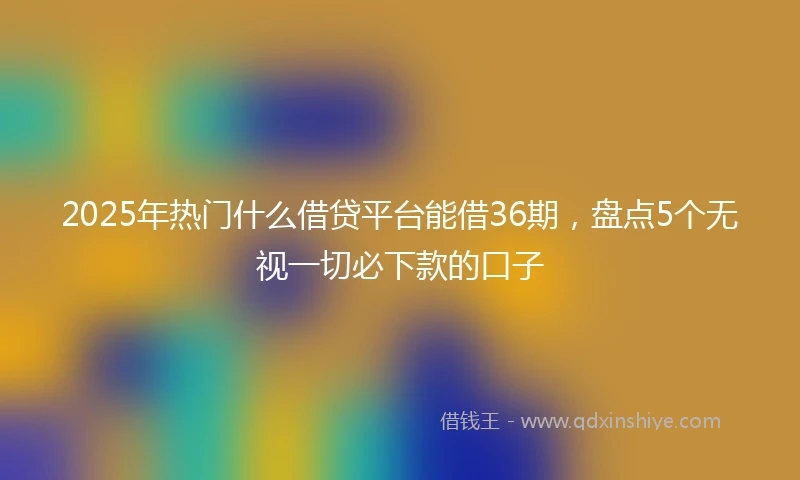 2025年热门什么借贷平台能借36期，盘点5个无视一切必下款的口子