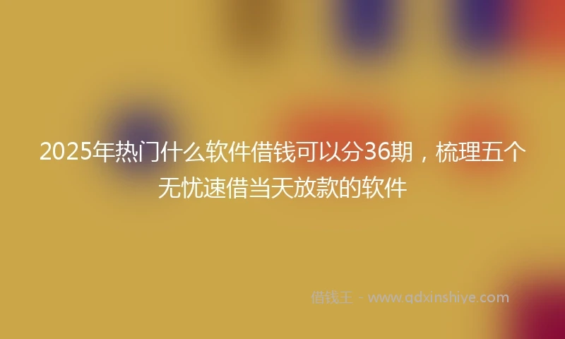 2025年热门什么软件借钱可以分36期，梳理五个无忧速借当天放款的软件