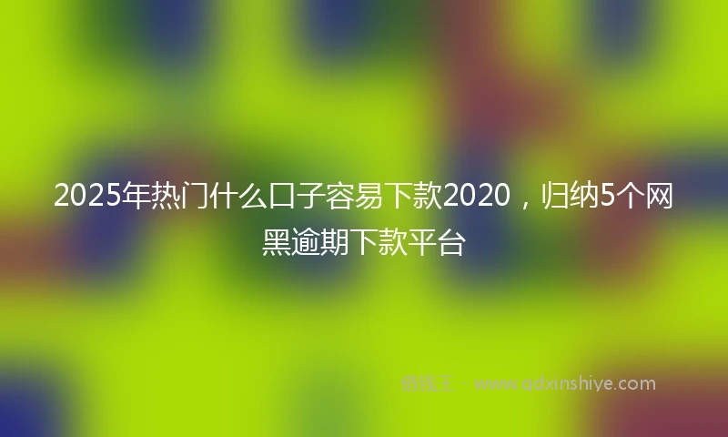 2025年热门什么口子容易下款2020，归纳5个网黑逾期下款平台