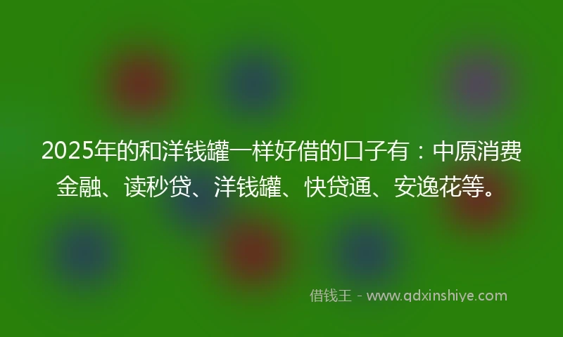 2025年的和洋钱罐一样好借的口子有：中原消费金融、读秒贷、洋钱罐、快贷通、安逸花等。
