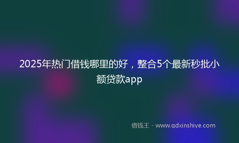 2025年热门借钱哪里的好，整合5个最新秒批小额贷款app