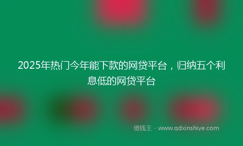 2025年热门今年能下款的网贷平台，归纳五个利息低的网贷平台