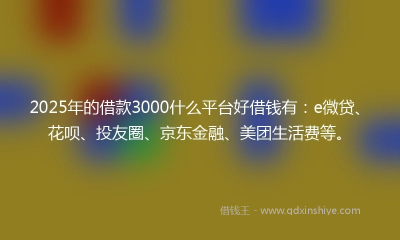 2025年的借款3000什么平台好借钱有：e微贷、花呗、投友圈、京东金融、美团生活费等。