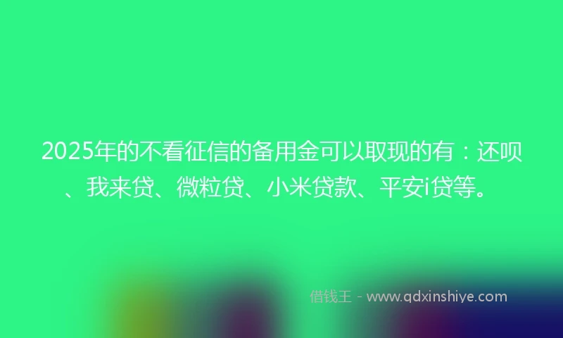 2025年的不看征信的备用金可以取现的有：还呗、我来贷、微粒贷、小米贷款、平安i贷等。