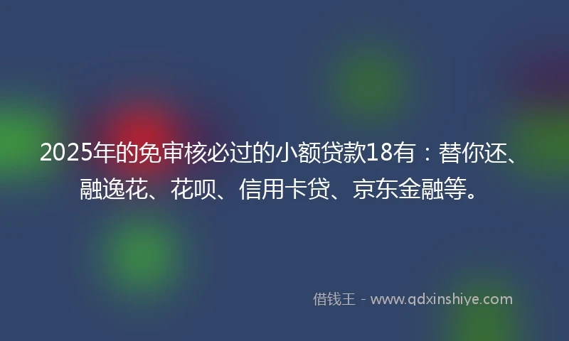 2025年的免审核必过的小额贷款18有：替你还、融逸花、花呗、信用卡贷、京东金融等。
