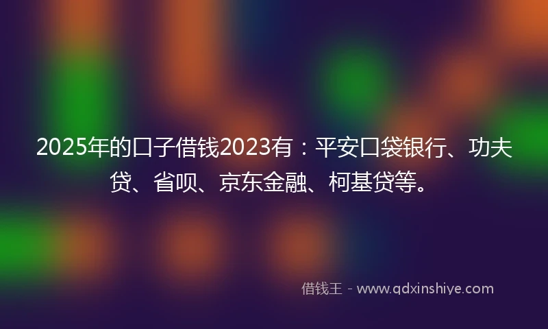 2025年的口子借钱2023有：平安口袋银行、功夫贷、省呗、京东金融、柯基贷等。
