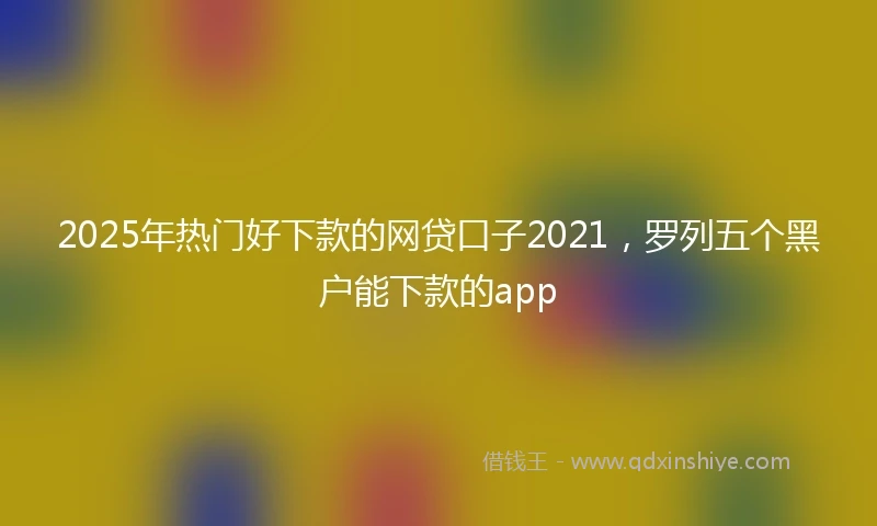 2025年热门好下款的网贷口子2021，罗列五个黑户能下款的app