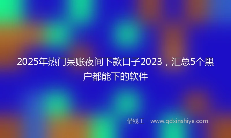 2025年热门呆账夜间下款口子2023，汇总5个黑户都能下的软件