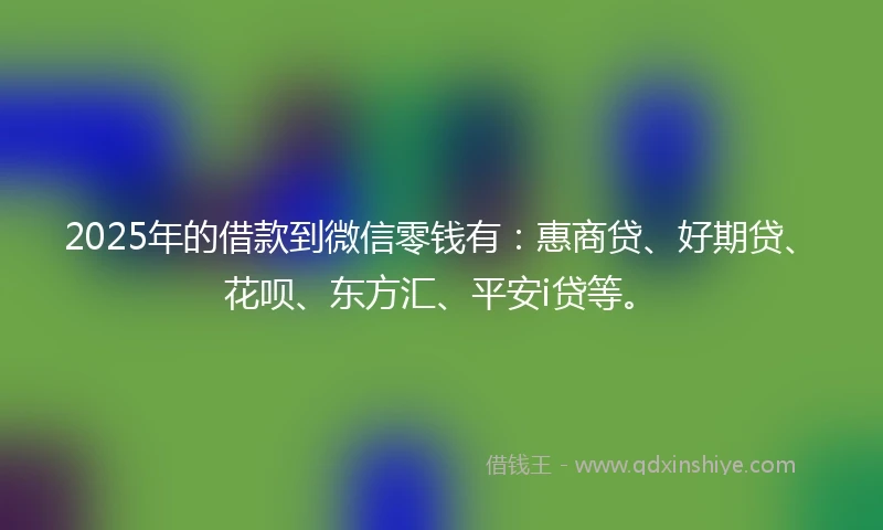 2025年的借款到微信零钱有：惠商贷、好期贷、花呗、东方汇、平安i贷等。