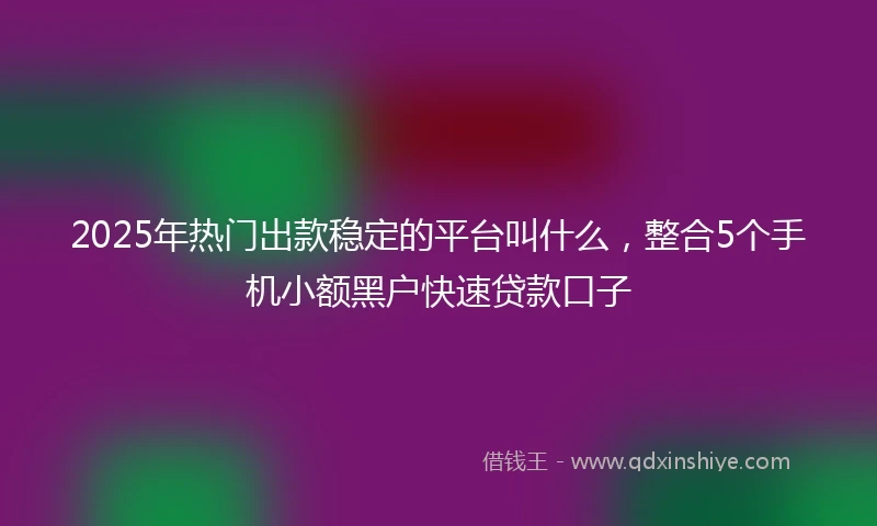2025年热门出款稳定的平台叫什么，整合5个手机小额黑户快速贷款口子