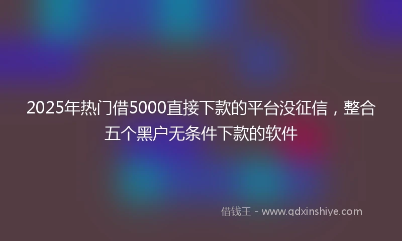 2025年热门借5000直接下款的平台没征信，整合五个黑户无条件下款的软件