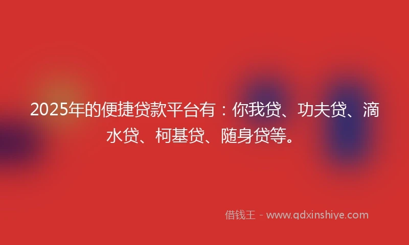 2025年的便捷贷款平台有：你我贷、功夫贷、滴水贷、柯基贷、随身贷等。