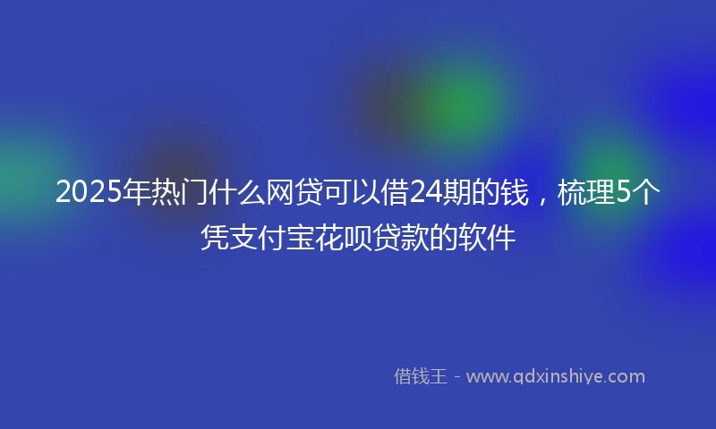 2025年热门什么网贷可以借24期的钱，梳理5个凭支付宝花呗贷款的软件