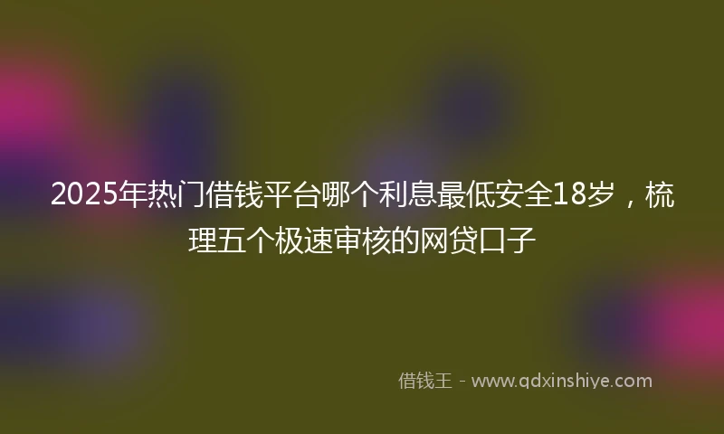 2025年热门借钱平台哪个利息最低安全18岁，梳理五个极速审核的网贷口子